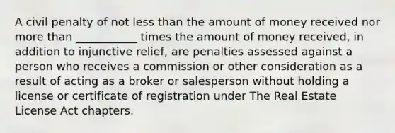 A civil penalty of not less than the amount of money received nor more than ___________ times the amount of money received, in addition to injunctive relief, are penalties assessed against a person who receives a commission or other consideration as a result of acting as a broker or salesperson without holding a license or certificate of registration under The Real Estate License Act chapters.