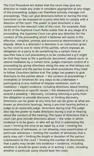 The Civil Procedure Act states that the court may give any direction or make any order it considers appropriate at any stage of the proceeding. Judges can therefore actively manage civil proceedings. They can give directions before or during the trial. Sanctions can be imposed on a party who fails to comply with a direction of the court. The power to give directions is also contained in the relevant rules of the court. For example, Rule 34.01 of the Supreme Court Rules states that at any stage of a proceeding, the Supreme Court can give any direction for the conduct of the proceeding which it believes will assist in the effective, complete, prompt and economical determination of a dispute. What is a direction? A direction is an instruction given by the court to one or more of the parties, which imposes an obligation on a party to do something by a certain time or specifies how a civil proceeding is to be conducted e.g it might be that they have to file a particular document, attend court, or attend mediation by a certain time. Judges maintain control of a proceeding by giving directions along the way so that delays can be minimised and the parties know what procedures they need to follow. Directions before trial The judge has powers to give directions to the parties about: • the conduct of proceedings • timetables or timelines for any steps to be undertaken • participating in any method of dispute resolution, such as mediation • expert evidence, including directions about limiting expert evidence to specific issues • the allowance for a party to amend a pleading • discovery, including relieving a party from the obligation to provide discovery, or limiting discovery. Directions can be given at any time but can be given at what are known as directions hearings, being a pre-trial hearing before a judge or an associate judge. Directions during trial The judge also has the power to make directions during a trial or hearing about the conduct of the hearing. The types of directions that a court can give include directions about: • the order in which evidence is to be given, or who will go first in addressing the court • limiting the time to be taken by a trial • limiting the examination of witnesses, or not allowing cross-examination of particular witnesses • limiting the number of witnesses that a party may call • limiting the length or duration of the parties' submissions to the court • limiting the number of documents that a party may tender into evidence • evidence, including whether it should be given orally or in writing • costs, including whether a particular party should bear the costs.