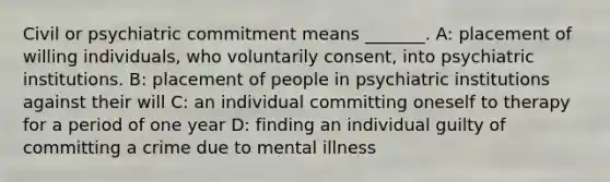 Civil or psychiatric commitment means _______. A: placement of willing individuals, who voluntarily consent, into psychiatric institutions. B: placement of people in psychiatric institutions against their will C: an individual committing oneself to therapy for a period of one year D: finding an individual guilty of committing a crime due to mental illness