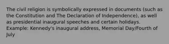 The civil religion is symbolically expressed in documents (such as the Constitution and The Declaration of Independence), as well as presidential inaugural speeches and certain holidays. Example: Kennedy's inaugural address, Memorial Day/Fourth of July