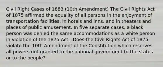 Civil Right Cases of 1883 (10th Amendment) The Civil Rights Act of 1875 affirmed the equality of all persons in the enjoyment of transportation facilities, in hotels and inns, and in theaters and places of public amusement. In five separate cases, a black person was denied the same accommodations as a white person in violation of the 1875 Act. -Does the Civil Rights Act of 1875 violate the 10th Amendment of the Constitution which reserves all powers not granted to the national government to the states or to the people?