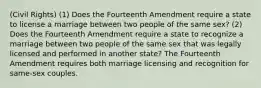 (Civil Rights) (1) Does the Fourteenth Amendment require a state to license a marriage between two people of the same sex? (2) Does the Fourteenth Amendment require a state to recognize a marriage between two people of the same sex that was legally licensed and performed in another state? The Fourteenth Amendment requires both marriage licensing and recognition for same-sex couples.