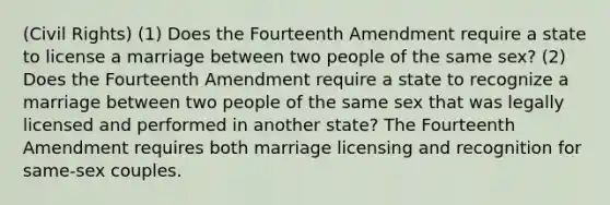 (Civil Rights) (1) Does the Fourteenth Amendment require a state to license a marriage between two people of the same sex? (2) Does the Fourteenth Amendment require a state to recognize a marriage between two people of the same sex that was legally licensed and performed in another state? The Fourteenth Amendment requires both marriage licensing and recognition for same-sex couples.