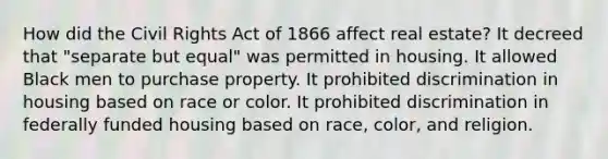 How did the Civil Rights Act of 1866 affect real estate? It decreed that "separate but equal" was permitted in housing. It allowed Black men to purchase property. It prohibited discrimination in housing based on race or color. It prohibited discrimination in federally funded housing based on race, color, and religion.