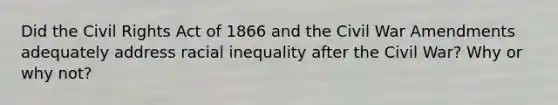 Did the Civil Rights Act of 1866 and the Civil War Amendments adequately address racial inequality after the Civil War? Why or why not?