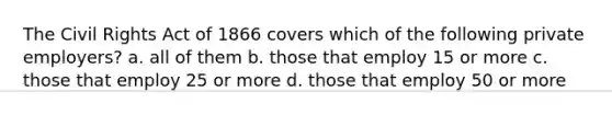 The Civil Rights Act of 1866 covers which of the following private employers? a. all of them b. those that employ 15 or more c. those that employ 25 or more d. those that employ 50 or more