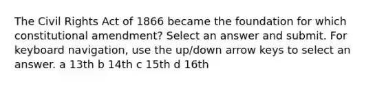 The Civil Rights Act of 1866 became the foundation for which constitutional amendment? Select an answer and submit. For keyboard navigation, use the up/down arrow keys to select an answer. a 13th b 14th c 15th d 16th