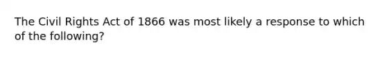 The Civil Rights Act of 1866 was most likely a response to which of the following?