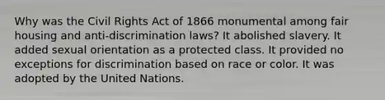 Why was the Civil Rights Act of 1866 monumental among fair housing and anti-discrimination laws? It abolished slavery. It added sexual orientation as a protected class. It provided no exceptions for discrimination based on race or color. It was adopted by the United Nations.