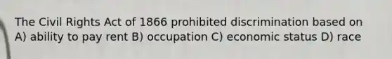 The Civil Rights Act of 1866 prohibited discrimination based on A) ability to pay rent B) occupation C) economic status D) race