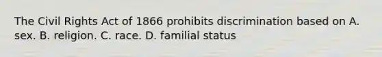 The Civil Rights Act of 1866 prohibits discrimination based on A. sex. B. religion. C. race. D. familial status