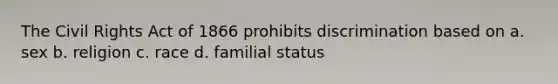 The Civil Rights Act of 1866 prohibits discrimination based on a. sex b. religion c. race d. familial status