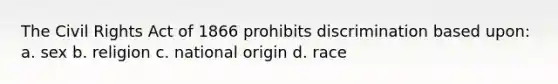 The Civil Rights Act of 1866 prohibits discrimination based upon: a. sex b. religion c. national origin d. race