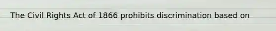 The Civil Rights Act of 1866 prohibits discrimination based on