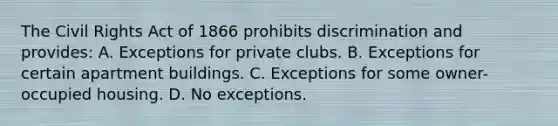 The Civil Rights Act of 1866 prohibits discrimination and provides: A. Exceptions for private clubs. B. Exceptions for certain apartment buildings. C. Exceptions for some owner-occupied housing. D. No exceptions.