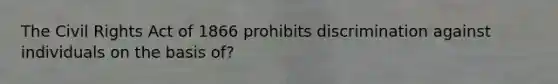 The Civil Rights Act of 1866 prohibits discrimination against individuals on the basis of?