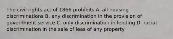 The civil rights act of 1866 prohibits A. all housing discriminations B. any discrimination in the provision of government service C. only discrimination in lending D. racial discrimination in the sale of leas of any property