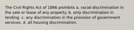 The Civil Rights Act of 1866 prohibits a. racial discrimination in the sale or lease of any property. b. only discrimination in lending. c. any discrimination in the provision of government services. d. all housing discrimination.