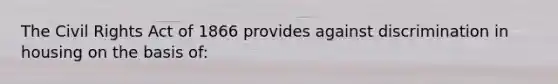 The Civil Rights Act of 1866 provides against discrimination in housing on the basis of: