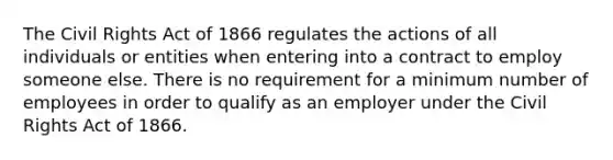 The Civil Rights Act of 1866 regulates the actions of all individuals or entities when entering into a contract to employ someone else. There is no requirement for a minimum number of employees in order to qualify as an employer under the Civil Rights Act of 1866.