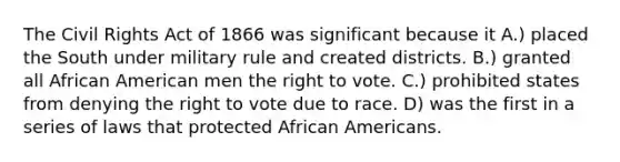 The Civil Rights Act of 1866 was significant because it A.) placed the South under military rule and created districts. B.) granted all African American men <a href='https://www.questionai.com/knowledge/kr9tEqZQot-the-right-to-vote' class='anchor-knowledge'>the right to vote</a>. C.) prohibited states from denying the right to vote due to race. D) was the first in a series of laws that protected <a href='https://www.questionai.com/knowledge/kktT1tbvGH-african-americans' class='anchor-knowledge'>african americans</a>.