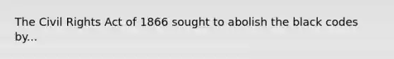 The Civil Rights Act of 1866 sought to abolish the black codes by...