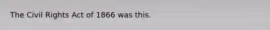 The Civil Rights Act of 1866 was this.