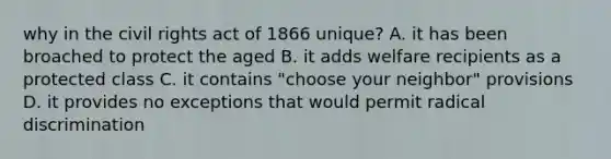 why in the civil rights act of 1866 unique? A. it has been broached to protect the aged B. it adds welfare recipients as a protected class C. it contains "choose your neighbor" provisions D. it provides no exceptions that would permit radical discrimination