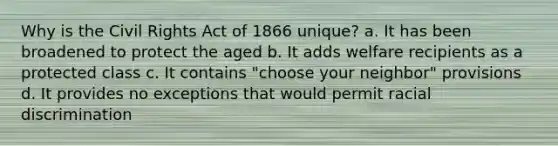 Why is the Civil Rights Act of 1866 unique? a. It has been broadened to protect the aged b. It adds welfare recipients as a protected class c. It contains "choose your neighbor" provisions d. It provides no exceptions that would permit racial discrimination