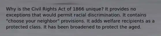 Why is the Civil Rights Act of 1866 unique? It provides no exceptions that would permit racial discrimination. It contains "choose your neighbor" provisions. It adds welfare recipients as a protected class. It has been broadened to protect the aged.