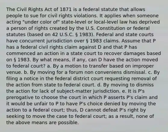 The Civil Rights Act of 1871 is a federal statute that allows people to sue for civil rights violations. It applies when someone acting "under color of" state-level or local-level law has deprived a person of rights created by the U.S. Constitution or federal statutes (based on 42 U.S.C. § 1983). Federal and state courts have concurrent jurisdiction over § 1983 claims. Assume that P has a federal civil rights claim against D and that P has commenced an action in a state court to recover damages based on § 1983. By what means, if any, can D have the action moved to federal court? a. By a motion to transfer based on improper venue. b. By moving for a forum non conveniens dismissal. c. By filing a notice in the federal district court requesting removal of the action from state to federal court. d. By moving to dismiss the action for lack of subject-matter jurisdiction. e. It is P's prerogative to choose the court in which P asserts P's claim and it would be unfair to P to have P's choice denied by moving the action to a federal court; thus, D cannot defeat P's right by seeking to move the case to federal court; as a result, none of the above means are possible.