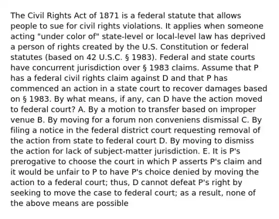 The Civil Rights Act of 1871 is a federal statute that allows people to sue for civil rights violations. It applies when someone acting "under color of" state-level or local-level law has deprived a person of rights created by the U.S. Constitution or federal statutes (based on 42 U.S.C. § 1983). Federal and state courts have concurrent jurisdiction over § 1983 claims. Assume that P has a federal civil rights claim against D and that P has commenced an action in a state court to recover damages based on § 1983. By what means, if any, can D have the action moved to federal court? A. By a motion to transfer based on improper venue B. By moving for a forum non conveniens dismissal C. By filing a notice in the federal district court requesting removal of the action from state to federal court D. By moving to dismiss the action for lack of subject-matter jurisdiction. E. It is P's prerogative to choose the court in which P asserts P's claim and it would be unfair to P to have P's choice denied by moving the action to a federal court; thus, D cannot defeat P's right by seeking to move the case to federal court; as a result, none of the above means are possible