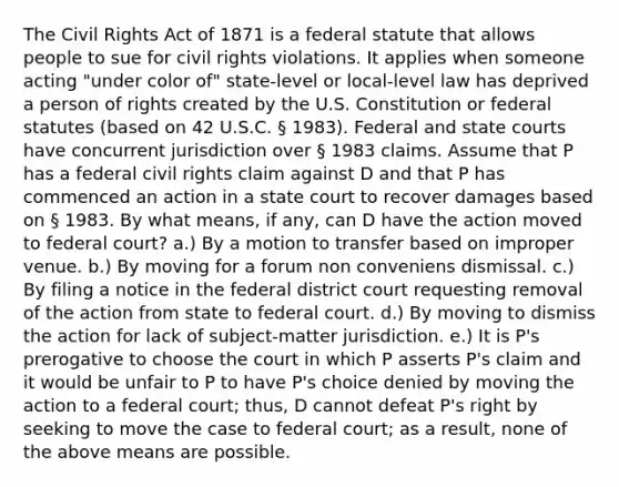 The Civil Rights Act of 1871 is a federal statute that allows people to sue for civil rights violations. It applies when someone acting "under color of" state-level or local-level law has deprived a person of rights created by the U.S. Constitution or federal statutes (based on 42 U.S.C. § 1983). Federal and state courts have concurrent jurisdiction over § 1983 claims. Assume that P has a federal civil rights claim against D and that P has commenced an action in a state court to recover damages based on § 1983. By what means, if any, can D have the action moved to federal court? a.) By a motion to transfer based on improper venue. b.) By moving for a forum non conveniens dismissal. c.) By filing a notice in the federal district court requesting removal of the action from state to federal court. d.) By moving to dismiss the action for lack of subject-matter jurisdiction. e.) It is P's prerogative to choose the court in which P asserts P's claim and it would be unfair to P to have P's choice denied by moving the action to a federal court; thus, D cannot defeat P's right by seeking to move the case to federal court; as a result, none of the above means are possible.