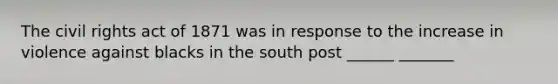 The civil rights act of 1871 was in response to the increase in violence against blacks in the south post ______ _______