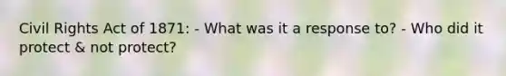 Civil Rights Act of 1871: - What was it a response to? - Who did it protect & not protect?