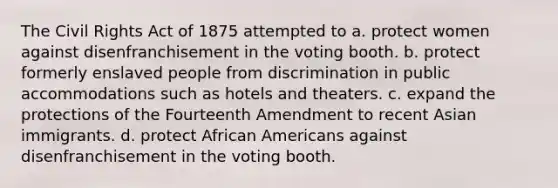 The Civil Rights Act of 1875 attempted to a. protect women against disenfranchisement in the voting booth. b. protect formerly enslaved people from discrimination in public accommodations such as hotels and theaters. c. expand the protections of the Fourteenth Amendment to recent Asian immigrants. d. protect African Americans against disenfranchisement in the voting booth.