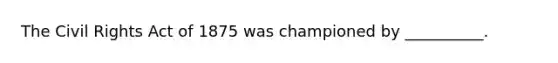The Civil Rights Act of 1875 was championed by __________.