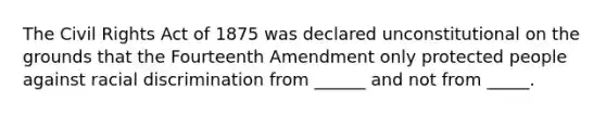 The Civil Rights Act of 1875 was declared unconstitutional on the grounds that the Fourteenth Amendment only protected people against racial discrimination from ______ and not from _____.