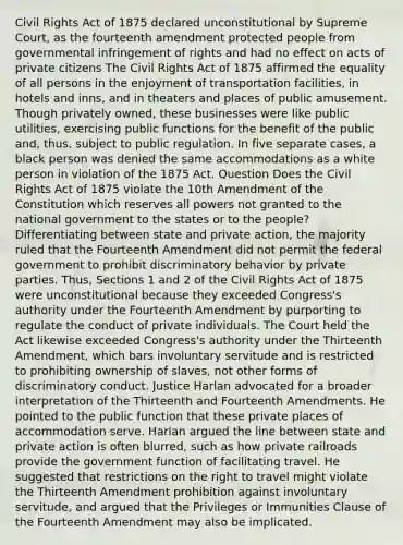 Civil Rights Act of 1875 declared unconstitutional by Supreme Court, as the fourteenth amendment protected people from governmental infringement of rights and had no effect on acts of private citizens The Civil Rights Act of 1875 affirmed the equality of all persons in the enjoyment of transportation facilities, in hotels and inns, and in theaters and places of public amusement. Though privately owned, these businesses were like public utilities, exercising public functions for the benefit of the public and, thus, subject to public regulation. In five separate cases, a black person was denied the same accommodations as a white person in violation of the 1875 Act. Question Does the Civil Rights Act of 1875 violate the 10th Amendment of the Constitution which reserves all powers not granted to the national government to the states or to the people? Differentiating between state and private action, the majority ruled that the Fourteenth Amendment did not permit the federal government to prohibit discriminatory behavior by private parties. Thus, Sections 1 and 2 of the Civil Rights Act of 1875 were unconstitutional because they exceeded Congress's authority under the Fourteenth Amendment by purporting to regulate the conduct of private individuals. The Court held the Act likewise exceeded Congress's authority under the Thirteenth Amendment, which bars involuntary servitude and is restricted to prohibiting ownership of slaves, not other forms of discriminatory conduct. Justice Harlan advocated for a broader interpretation of the Thirteenth and Fourteenth Amendments. He pointed to the public function that these private places of accommodation serve. Harlan argued the line between state and private action is often blurred, such as how private railroads provide the government function of facilitating travel. He suggested that restrictions on the right to travel might violate the Thirteenth Amendment prohibition against involuntary servitude, and argued that the Privileges or Immunities Clause of the Fourteenth Amendment may also be implicated.