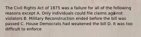 The Civil Rights Act of 1875 was a failure for all of the following reasons except A. Only individuals could ﬁle claims against violators B. Military Reconstruction ended before the bill was passed C. House Democrats had weakened the bill D. It was too difﬁcult to enforce