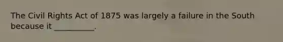The Civil Rights Act of 1875 was largely a failure in the South because it​ __________.