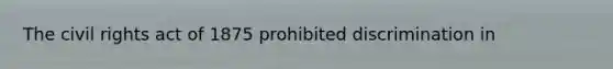 The civil rights act of 1875 prohibited discrimination in