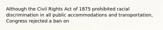 Although the Civil Rights Act of 1875 prohibited racial discrimination in all public accommodations and transportation, Congress rejected a ban on