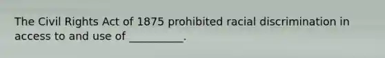 The Civil Rights Act of 1875 prohibited racial discrimination in access to and use of​ __________.