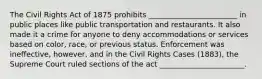 The Civil Rights Act of 1875 prohibits ________________________ in public places like public transportation and restaurants. It also made it a crime for anyone to deny accommodations or services based on color, race, or previous status. Enforcement was ineffective, however, and in the Civil Rights Cases (1883), the Supreme Court ruled sections of the act _______________________.