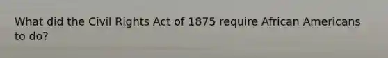 What did the Civil Rights Act of 1875 require African Americans to do?