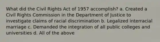 What did the Civil Rights Act of 1957 accomplish? a. Created a Civil Rights Commission in the Department of Justice to investigate claims of racial discrimination b. Legalized interracial marriage c. Demanded the integration of all public colleges and universities d. All of the above