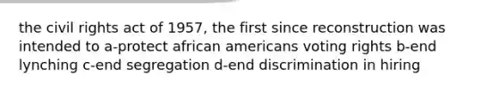 the civil rights act of 1957, the first since reconstruction was intended to a-protect african americans voting rights b-end lynching c-end segregation d-end discrimination in hiring