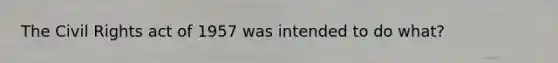 The Civil Rights act of 1957 was intended to do what?