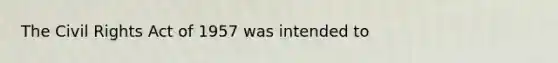 The Civil Rights Act of 1957 was intended to